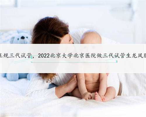 北京正规三代试管，2022北京大学北京医院做三代试管生龙凤胎费用