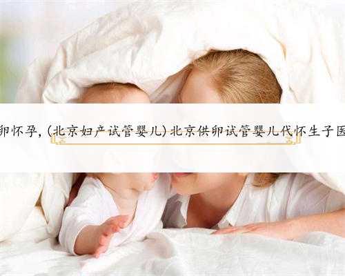 北京卵巢早衰供卵怀孕,(北京妇产试管婴儿)北京供卵试管婴儿代怀生子医院排名