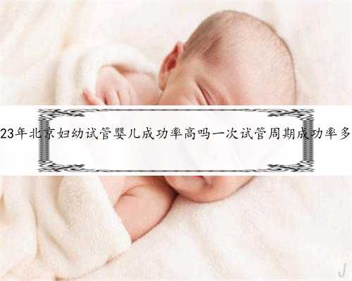 2023年北京妇幼试管婴儿成功率高吗一次试管周期成功率多少