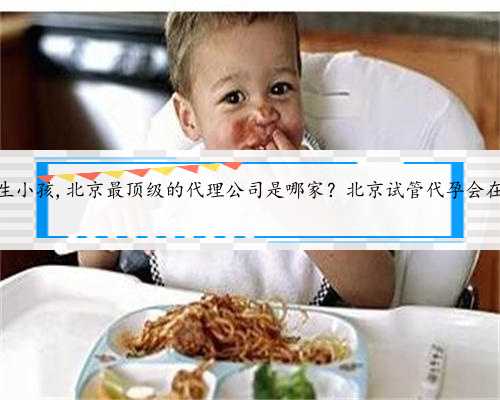 北京代孕生小孩,北京最顶级的代理公司是哪家？北京试管代孕会在哪里做？