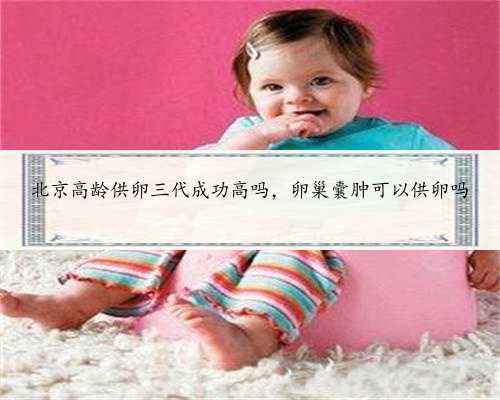 <b>北京高龄供卵三代成功高吗，卵巢囊肿可以供卵吗</b>